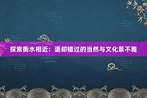 探索衡水相近：退却错过的当然与文化景不雅