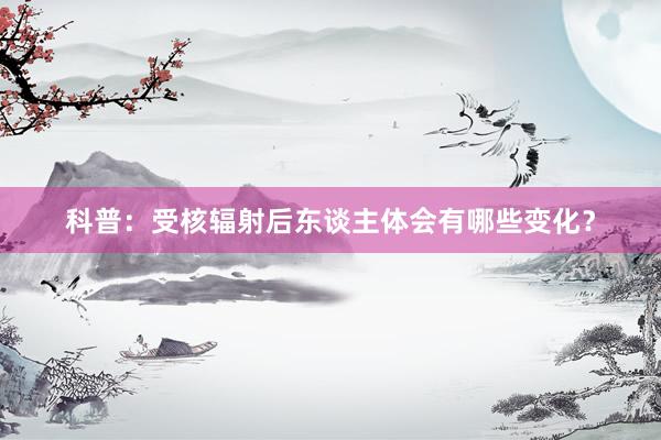科普：受核辐射后东谈主体会有哪些变化？
